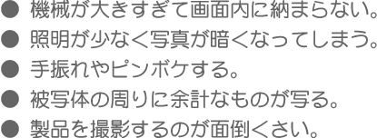 ●機械が大きすぎて画面内に納まらない
●照明が少なく写真が暗くなってしまう
●手振れやピンボケする
●被写体の周りに余計なものが写る
●製品を撮影するのが面倒くさい